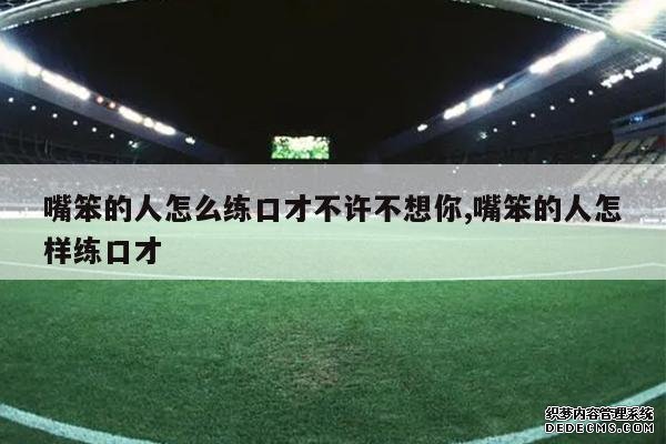 <b>嘴笨的人怎么练口才不许不想你,嘴笨的人怎样练口才</b>