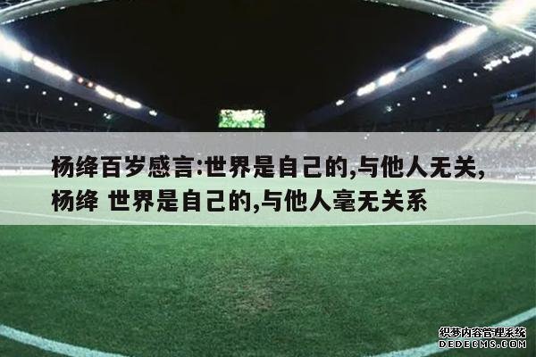 <b>杨绛百岁感言:世界是自己的,与他人无关,杨绛 世界是自己的,与他人毫无关系</b>