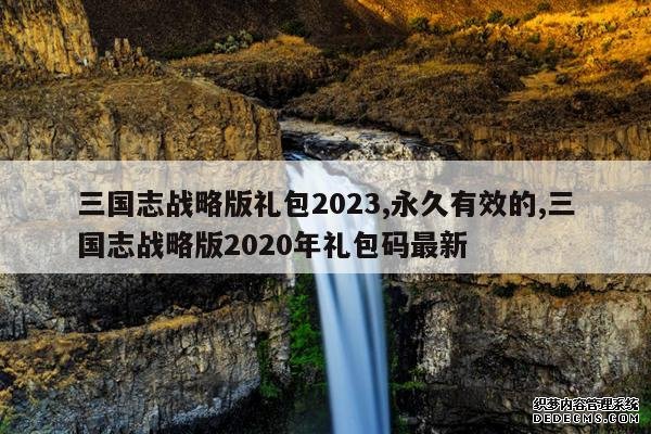 <b>三国志战略版礼包2023,永久有效的,三国志战略版2020年礼包码最新</b>