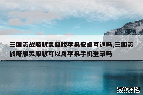 <b>三国志战略版灵犀版苹果安卓互通吗,三国志战略版灵犀版可以用苹果手机登录</b>