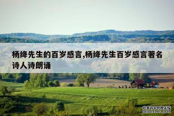 <b>杨绛先生的百岁感言,杨绛先生百岁感言著名诗人诗朗诵</b>